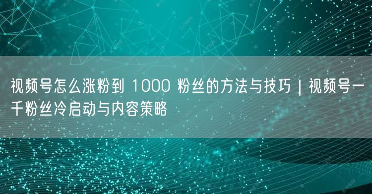 视频号怎么涨粉到 1000 粉丝的方法与技巧｜视频号一千粉丝冷启动与内容策略