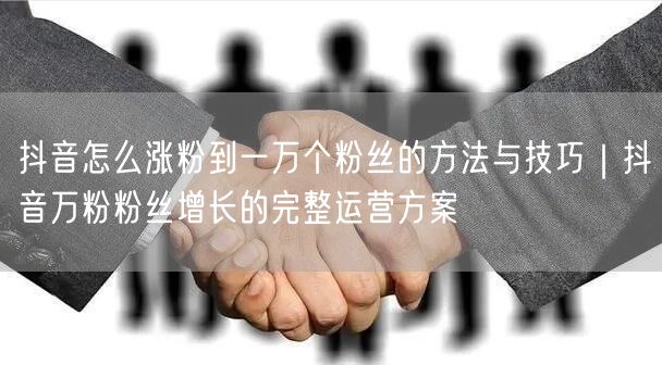 抖音怎么涨粉到一万个粉丝的方法与技巧｜抖音万粉粉丝增长的完整运营方案