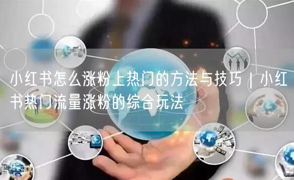 小红书怎么涨粉上热门的方法与技巧｜小红书热门流量涨粉的综合玩法