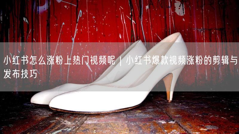 小红书怎么涨粉上热门视频呢｜小红书爆款视频涨粉的剪辑与发布技巧