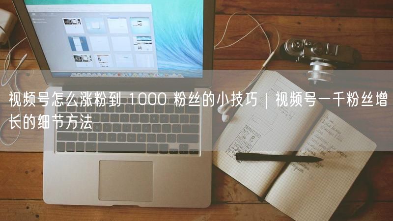 视频号怎么涨粉到 1000 粉丝的小技巧｜视频号一千粉丝增长的细节方法