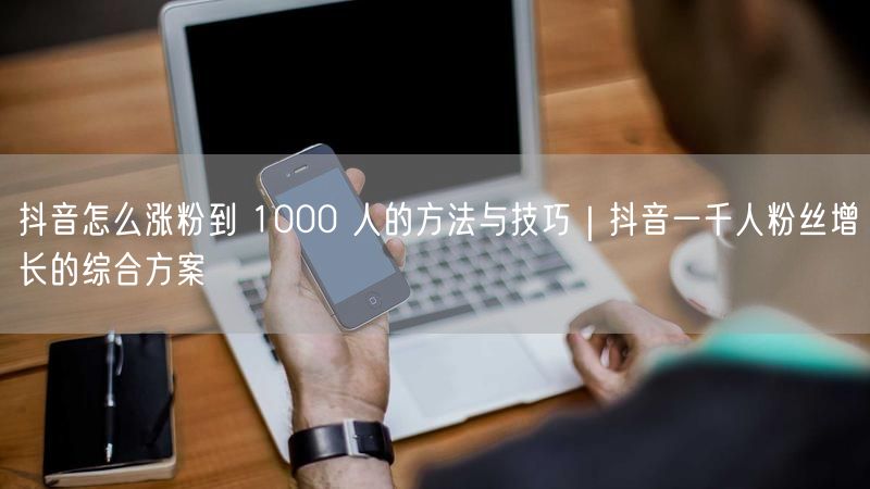 抖音怎么涨粉到 1000 人的方法与技巧｜抖音一千人粉丝增长的综合方案