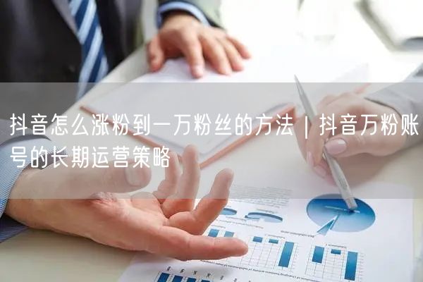 抖音怎么涨粉到一万粉丝的方法｜抖音万粉账号的长期运营策略