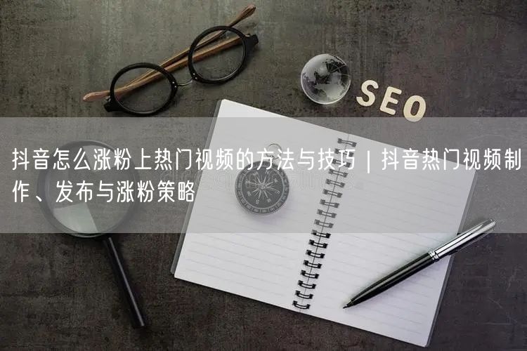 抖音怎么涨粉上热门视频的方法与技巧｜抖音热门视频制作、发布与涨粉策略