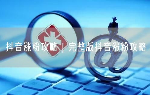 抖音涨粉攻略｜完整版抖音涨粉攻略